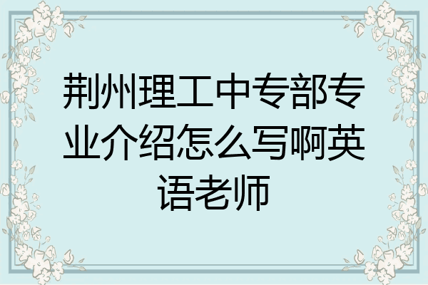 荆州理工中专部专业介绍怎么写啊英语老师
