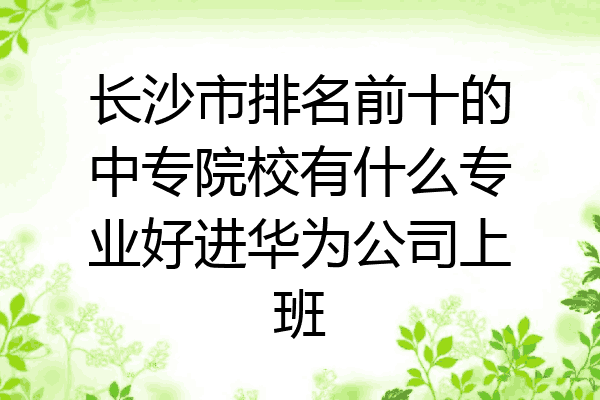 长沙市排名前十的中专院校有什么专业好进华为公司上班