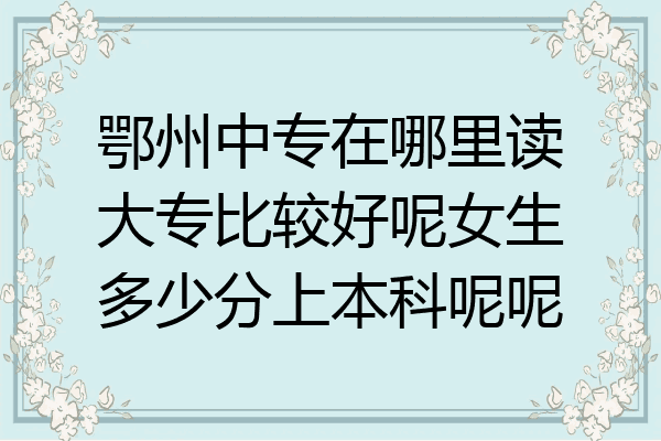 鄂州中专在哪里读大专比较好呢女生多少分上本科呢呢