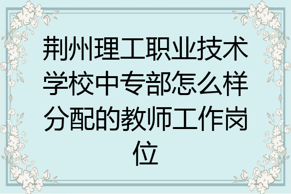 荆州理工职业技术学校中专部怎么样分配的教师工作岗位