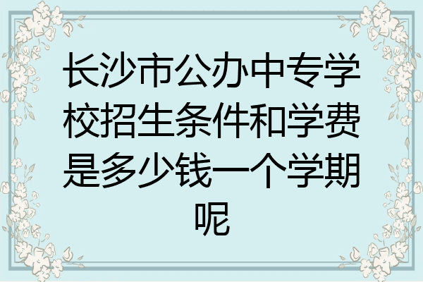 长沙市公办中专学校招生条件和学费是多少钱一个学期呢