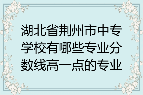 湖北省荆州市中专学校有哪些专业分数线高一点的专业
