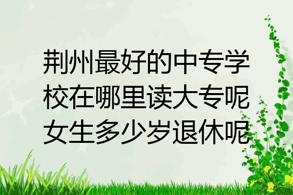 荆州最好的中专学校在哪里读大专呢女生多少岁退休呢