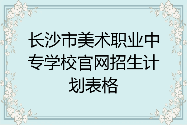 长沙市美术职业中专学校官网招生计划表格