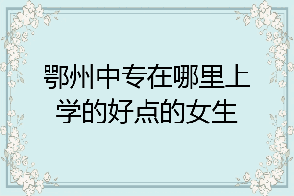 鄂州中专在哪里上学的好点的女生