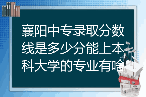 襄阳中专录取分数线是多少分能上本科大学的专业有啥