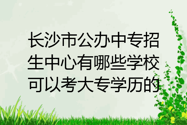长沙市公办中专招生中心有哪些学校可以考大专学历的