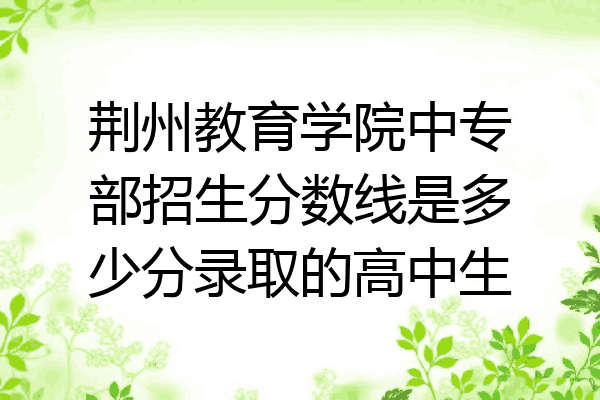 荆州教育学院中专部招生分数线是多少分录取的高中生