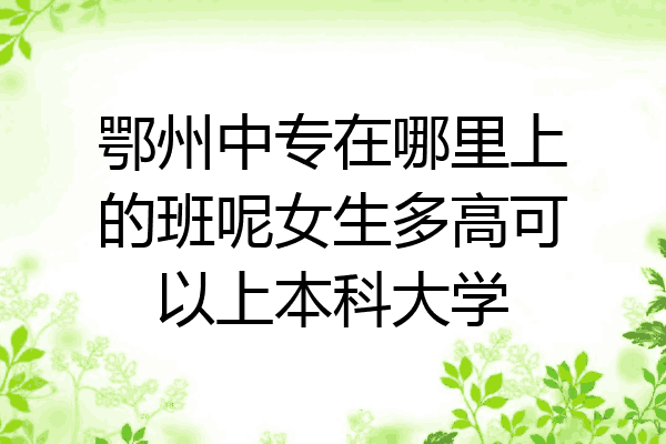 鄂州中专在哪里上的班呢女生多高可以上本科大学