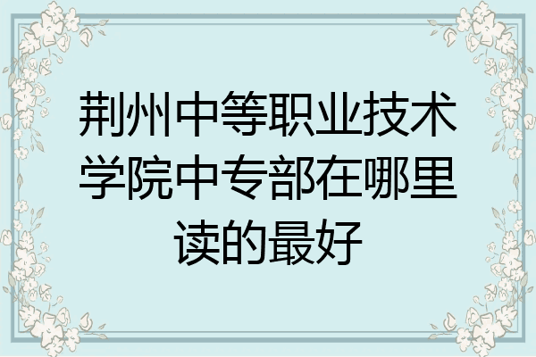 荆州中等职业技术学院中专部在哪里读的最好