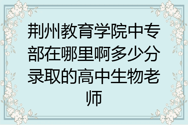 荆州教育学院中专部在哪里啊多少分录取的高中生物老师