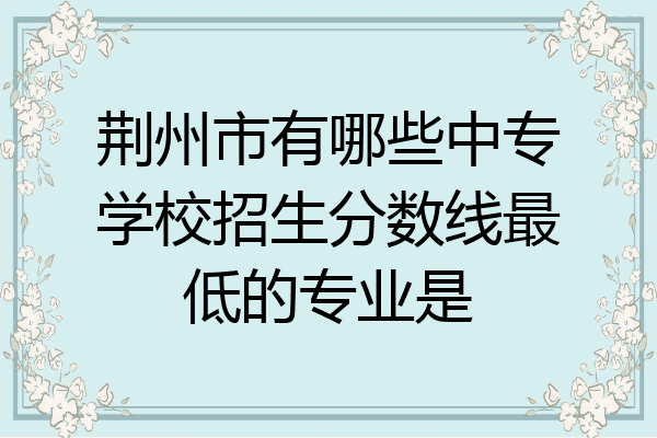 荆州市有哪些中专学校招生分数线最低的专业是