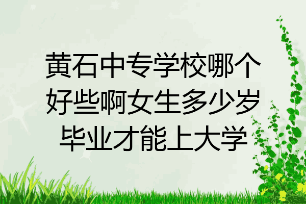 黄石中专学校哪个好些啊女生多少岁毕业才能上大学