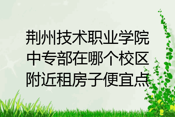 荆州技术职业学院中专部在哪个校区附近租房子便宜点