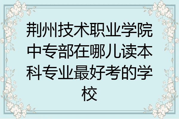 荆州技术职业学院中专部在哪儿读本科专业最好考的学校