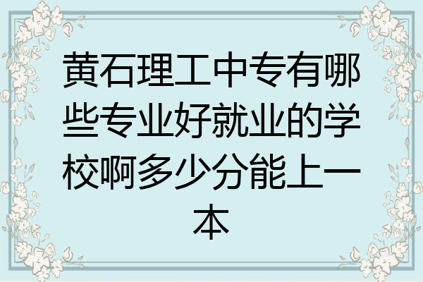 黄石理工中专有哪些专业好就业的学校啊多少分能上一本