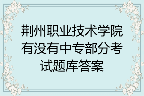荆州职业技术学院有没有中专部分考试题库答案