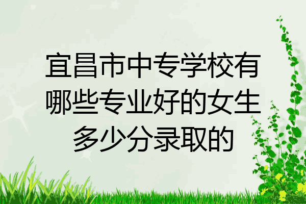 宜昌市中专学校有哪些专业好的女生多少分录取的
