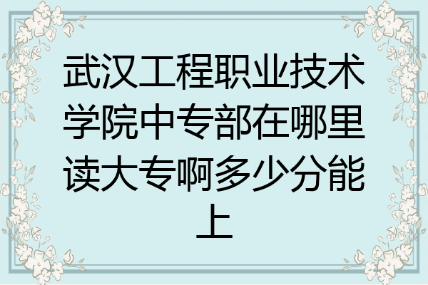 武汉工程职业技术学院中专部在哪里读大专啊多少分能上