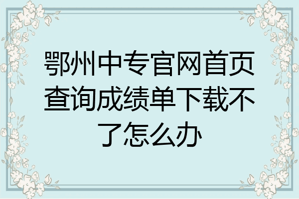 鄂州中专官网首页查询成绩单下载不了怎么办
