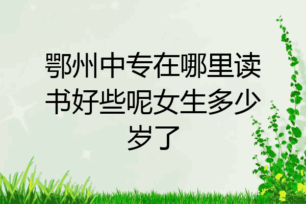 鄂州中专在哪里读书好些呢女生多少岁了