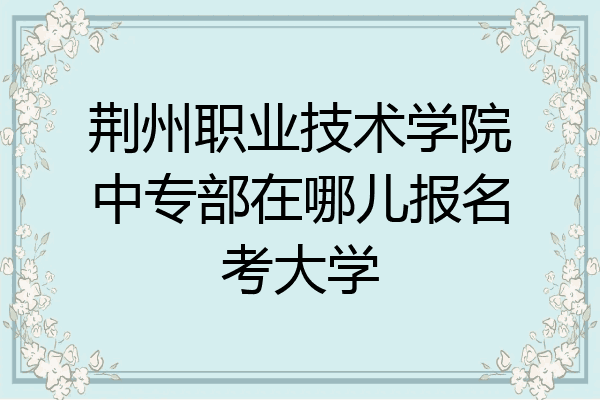 荆州职业技术学院中专部在哪儿报名考大学