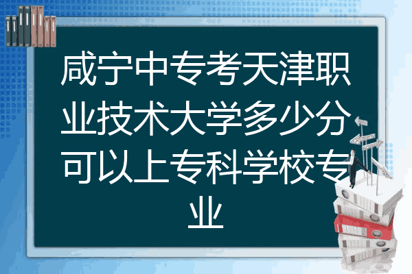 咸宁中专考天津职业技术大学多少分可以上专科学校专业