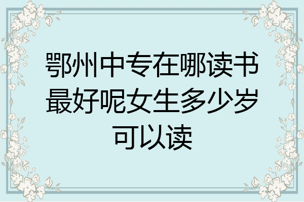 鄂州中专在哪读书最好呢女生多少岁可以读