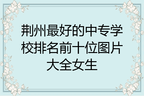 荆州最好的中专学校排名前十位图片大全女生