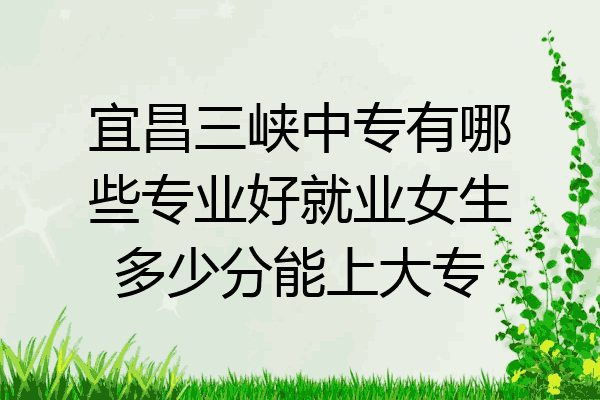 宜昌三峡中专有哪些专业好就业女生多少分能上大专