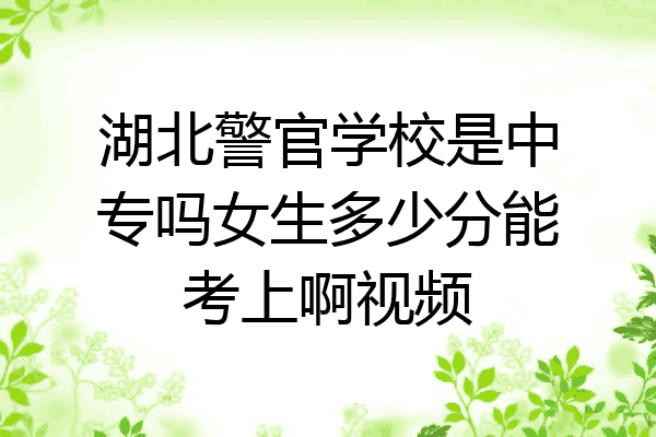 湖北警官学校是中专吗女生多少分能考上啊视频