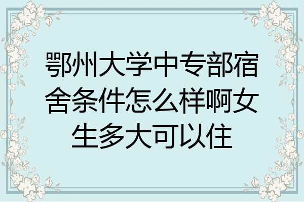 鄂州大学中专部宿舍条件怎么样啊女生多大可以住