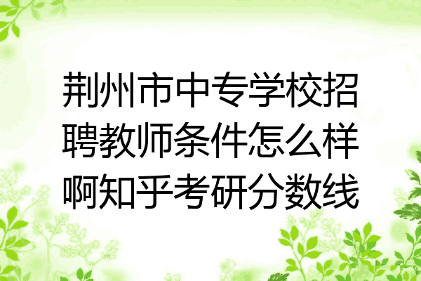 荆州市中专学校招聘教师条件怎么样啊知乎考研分数线