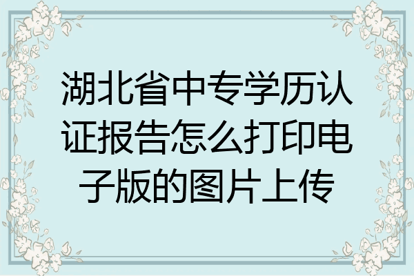 湖北省中专学历认证报告怎么打印电子版的图片上传