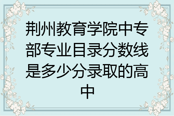 荆州教育学院中专部专业目录分数线是多少分录取的高中