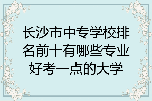 长沙市中专学校排名前十有哪些专业好考一点的大学