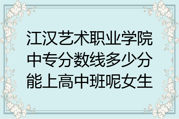 江汉艺术职业学院中专分数线多少分能上高中班呢女生