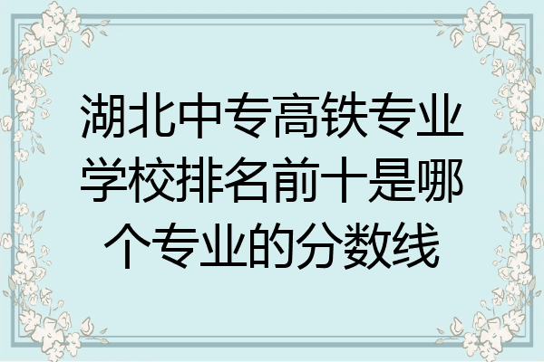 湖北中专高铁专业学校排名前十是哪个专业的分数线