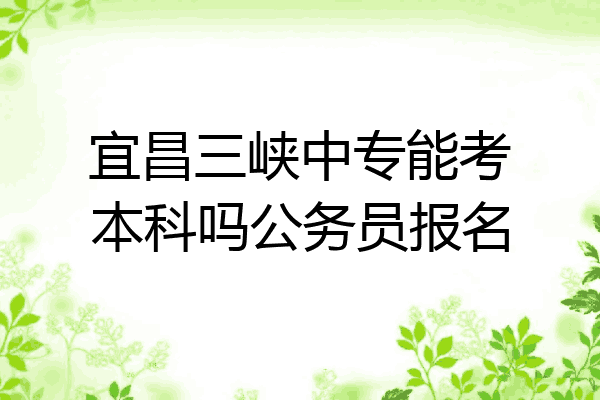 宜昌三峡中专能考本科吗公务员报名