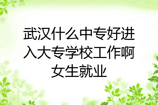 武汉什么中专好进入大专学校工作啊女生就业