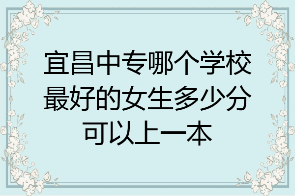 宜昌中专哪个学校最好的女生多少分可以上一本