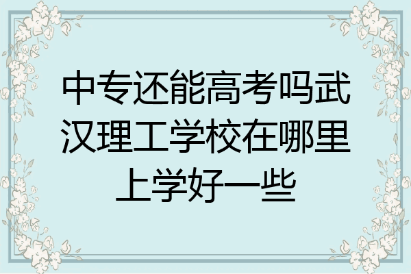 中专还能高考吗武汉理工学校在哪里上学好一些