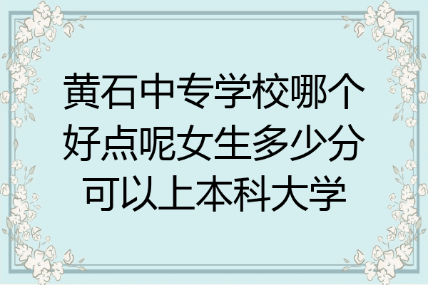 黄石中专学校哪个好点呢女生多少分可以上本科大学