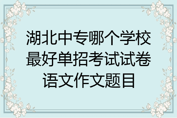 湖北中专哪个学校最好单招考试试卷语文作文题目