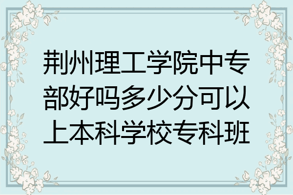 荆州理工学院中专部好吗多少分可以上本科学校专科班