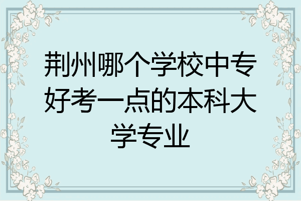 荆州哪个学校中专好考一点的本科大学专业
