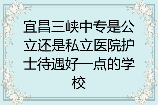 宜昌三峡中专是公立还是私立医院护士待遇好一点的学校