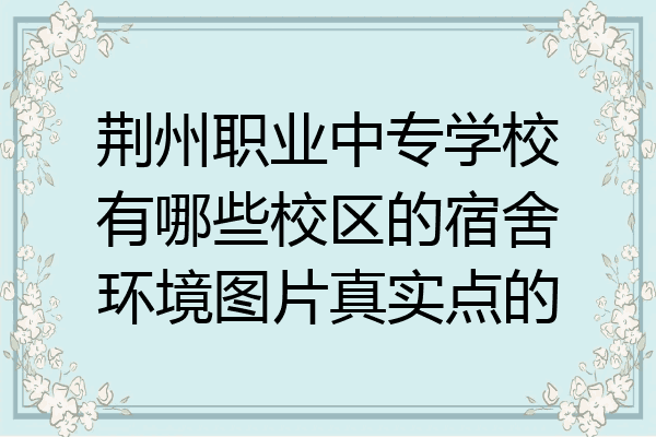 荆州职业中专学校有哪些校区的宿舍环境图片真实点的