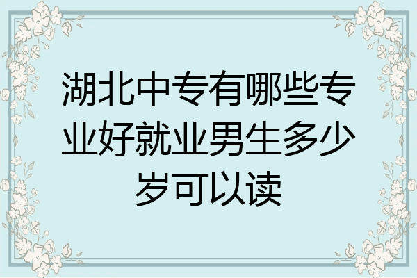 湖北中专有哪些专业好就业男生多少岁可以读