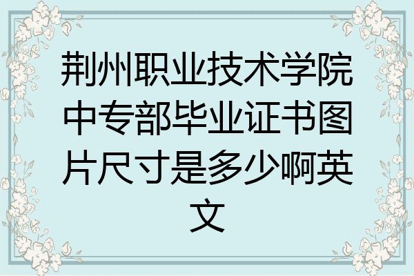 荆州职业技术学院中专部毕业证书图片尺寸是多少啊英文